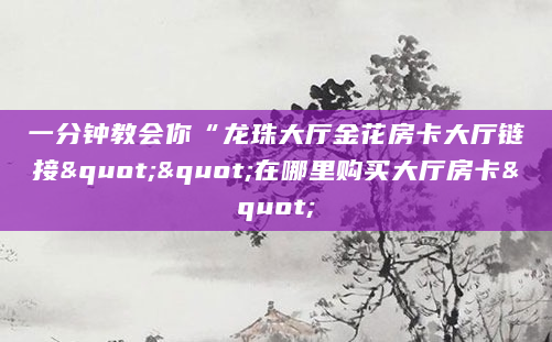 一分钟教会你“龙珠大厅金花房卡大厅链接""在哪里购买大厅房卡"