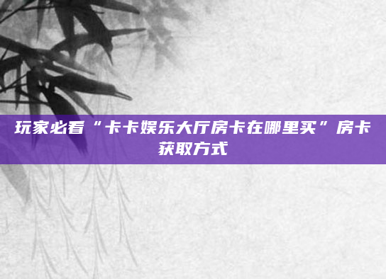 玩家必看“卡卡娱乐大厅房卡在哪里买”房卡获取方式