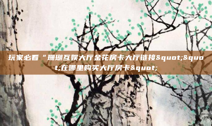 玩家必看“珊瑚互娱大厅金花房卡大厅链接""在哪里购买大厅房卡"