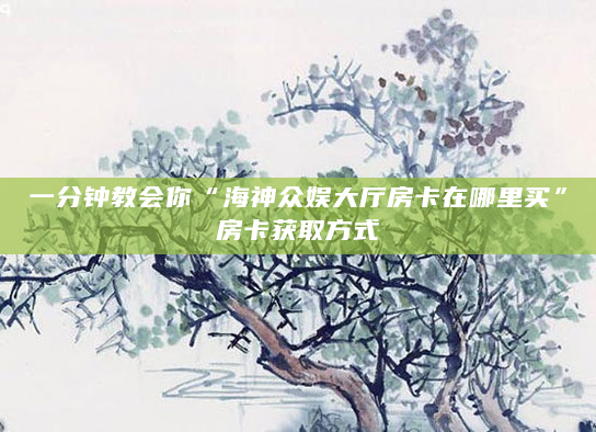 一分钟教会你“海神众娱大厅房卡在哪里买”房卡获取方式