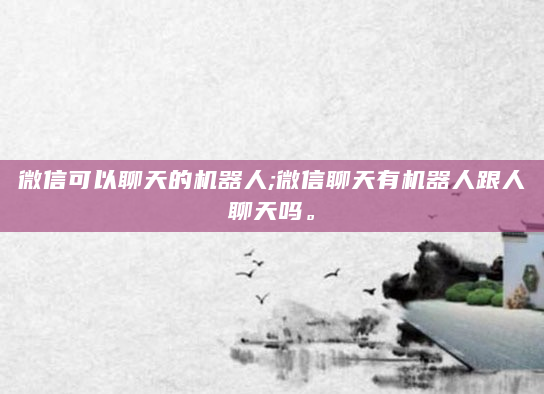 微信可以聊天的机器人;微信聊天有机器人跟人聊天吗。