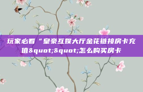 玩家必看“皇豪互娱大厅金花链接房卡充值""怎么购买房卡