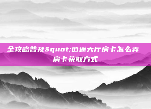 全攻略普及"逍遥大厅房卡怎么弄 房卡获取方式