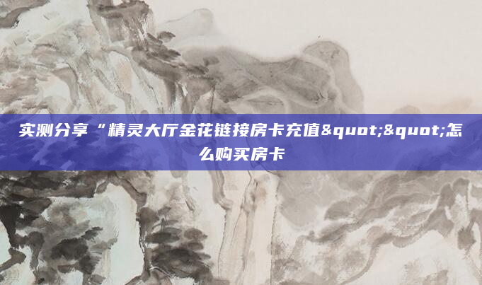 实测分享“精灵大厅金花链接房卡充值""怎么购买房卡