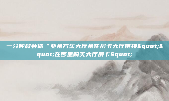 一分钟教会你“亚金方乐大厅金花房卡大厅链接""在哪里购买大厅房卡"