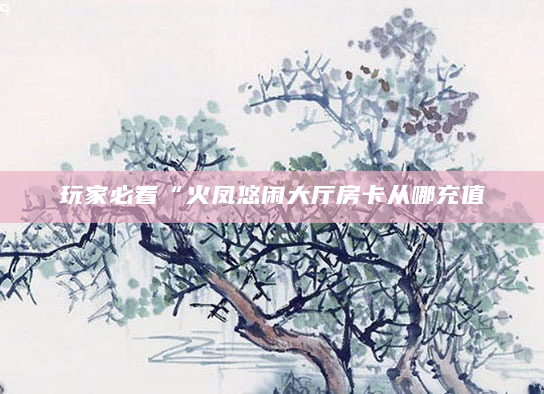 玩家必看“火凤悠闲大厅房卡从哪充值