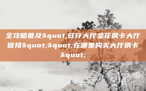 全攻略普及"旺仔大厅金花房卡大厅链接""在哪里购买大厅房卡"