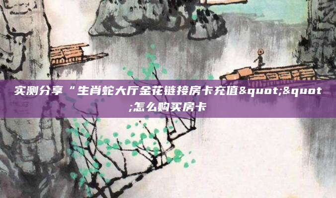 实测分享“生肖蛇大厅金花链接房卡充值""怎么购买房卡