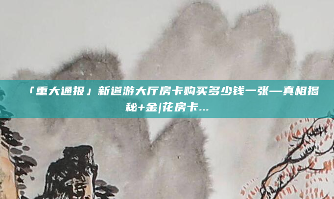 「重大通报」新道游大厅房卡购买多少钱一张—真相揭秘+金|花房卡...