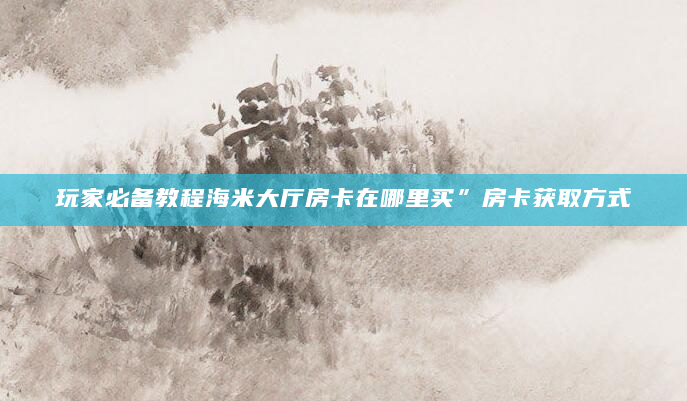 玩家必备教程海米大厅房卡在哪里买”房卡获取方式