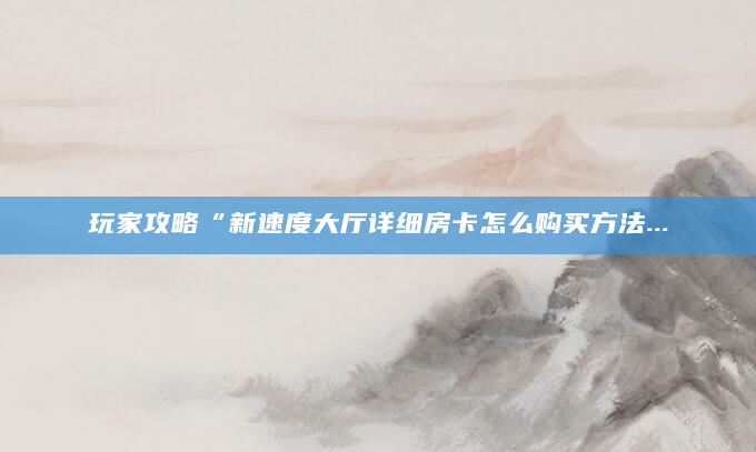 玩家攻略“新速度大厅详细房卡怎么购买方法...