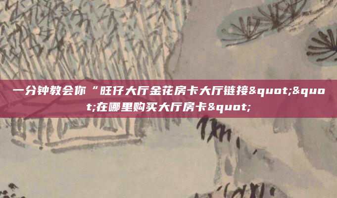 一分钟教会你“旺仔大厅金花房卡大厅链接""在哪里购买大厅房卡"