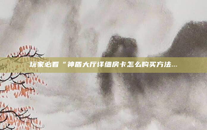 玩家必看“神盾大厅详细房卡怎么购买方法...