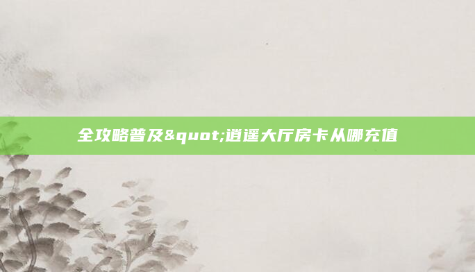 全攻略普及"逍遥大厅房卡从哪充值