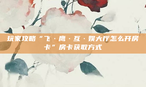 玩家攻略“飞·鹰·互·娱大厅怎么开房卡”房卡获取方式