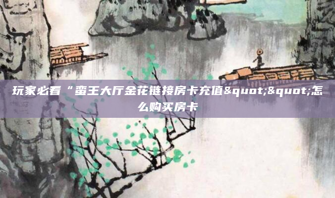 玩家必看“蛮王大厅金花链接房卡充值""怎么购买房卡