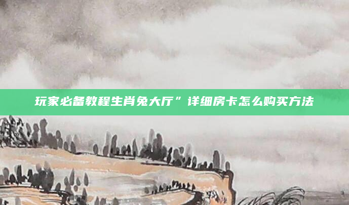 玩家必备教程生肖兔大厅”详细房卡怎么购买方法