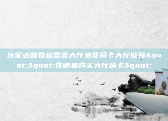 玩家必备教程雷霆大厅金花房卡大厅链接""在哪里购买大厅房卡"