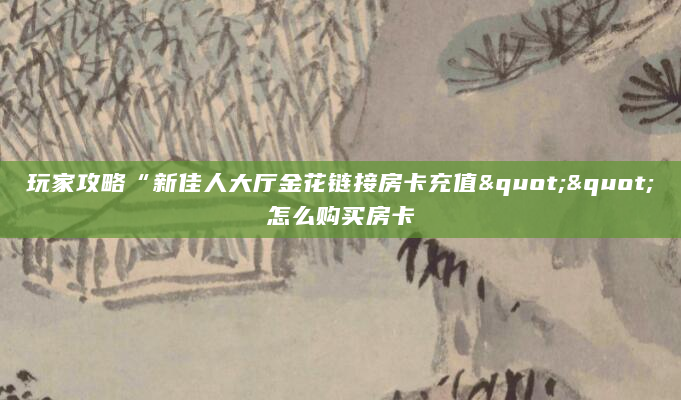 玩家攻略“新佳人大厅金花链接房卡充值""怎么购买房卡