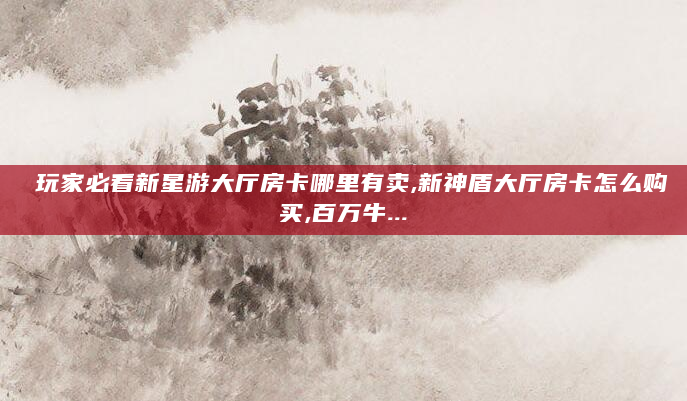 玩家必看新星游大厅房卡哪里有卖,新神盾大厅房卡怎么购买,百万牛...