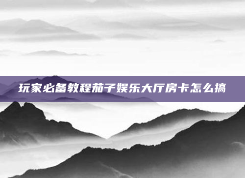 玩家必备教程茄子娱乐大厅房卡怎么搞