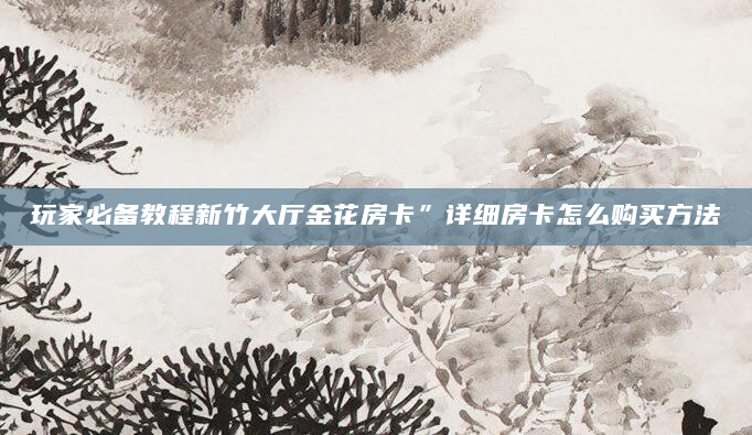 玩家必备教程新竹大厅金花房卡”详细房卡怎么购买方法
