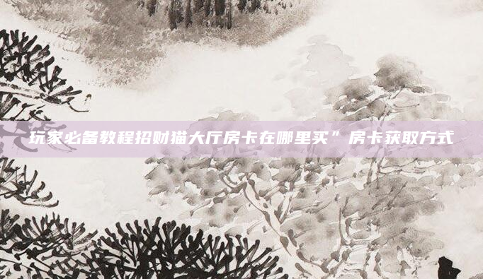 玩家必备教程招财猫大厅房卡在哪里买”房卡获取方式
