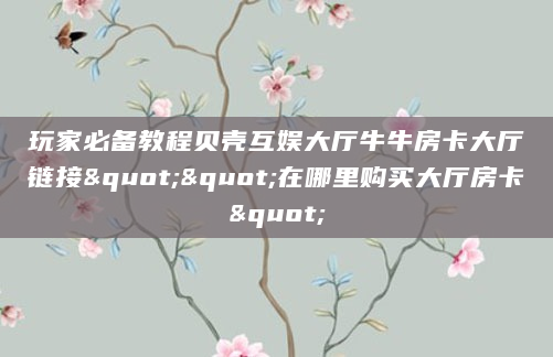 玩家必备教程贝壳互娱大厅牛牛房卡大厅链接""在哪里购买大厅房卡"