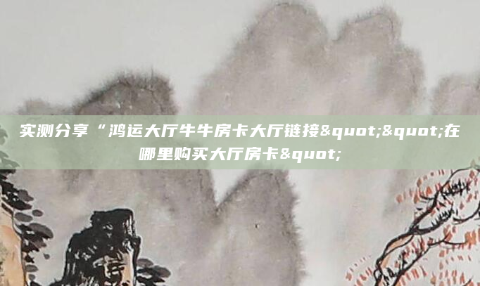 实测分享“鸿运大厅牛牛房卡大厅链接""在哪里购买大厅房卡"