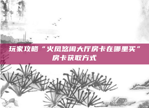 玩家攻略“火凤悠闲大厅房卡在哪里买”房卡获取方式