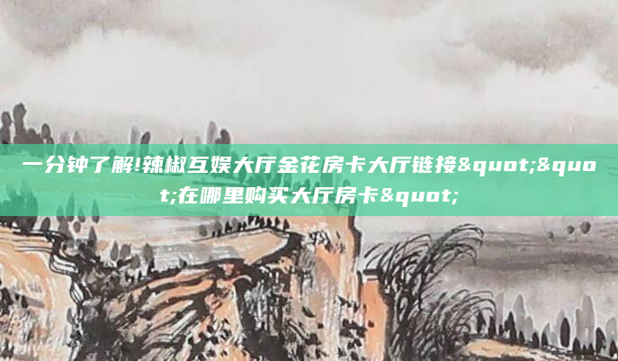 一分钟了解!辣椒互娱大厅金花房卡大厅链接""在哪里购买大厅房卡"