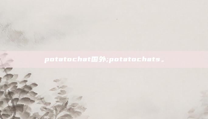potatochat国外;potatochats。