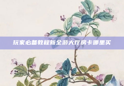 玩家必备教程新全游大厅房卡哪里买