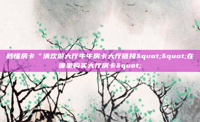 秒懂房卡“清欢游大厅牛牛房卡大厅链接""在哪里购买大厅房卡"
