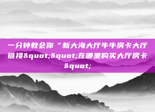 一分钟教会你“新大海大厅牛牛房卡大厅链接""在哪里购买大厅房卡"