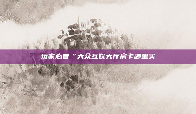 玩家必看“大众互娱大厅房卡哪里买