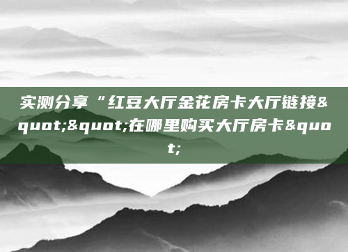 实测分享“红豆大厅金花房卡大厅链接""在哪里购买大厅房卡"
