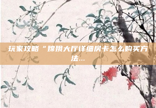 玩家攻略“嫦娥大厅详细房卡怎么购买方法...