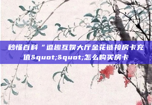 秒懂百科“逗趣互娱大厅金花链接房卡充值""怎么购买房卡