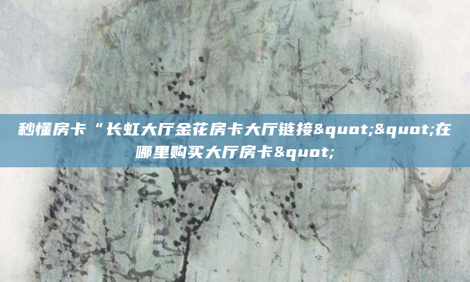 秒懂房卡“长虹大厅金花房卡大厅链接""在哪里购买大厅房卡"