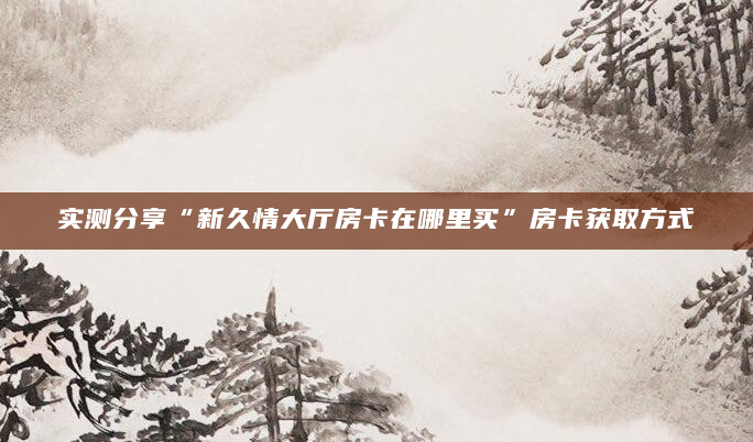 实测分享“新久情大厅房卡在哪里买”房卡获取方式