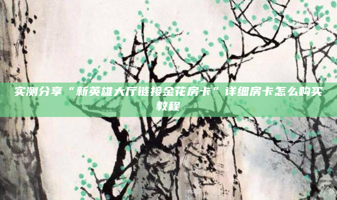 实测分享“新英雄大厅链接金花房卡”详细房卡怎么购买教程