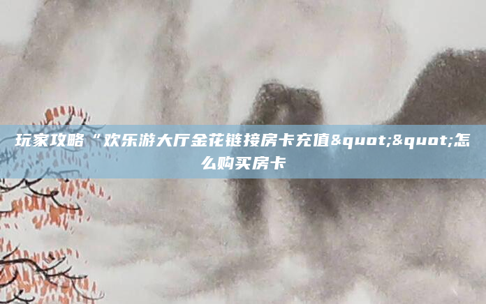 玩家攻略“欢乐游大厅金花链接房卡充值""怎么购买房卡