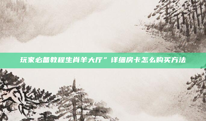 玩家必备教程生肖羊大厅”详细房卡怎么购买方法