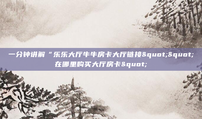 一分钟讲解“乐乐大厅牛牛房卡大厅链接""在哪里购买大厅房卡"