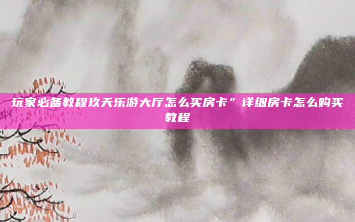 玩家必备教程玖天乐游大厅怎么买房卡”详细房卡怎么购买教程