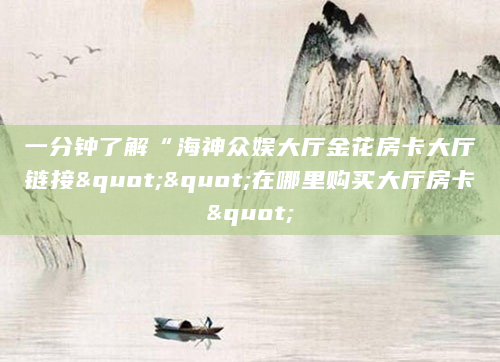 一分钟了解“海神众娱大厅金花房卡大厅链接""在哪里购买大厅房卡"