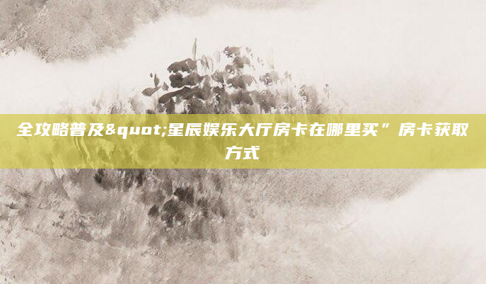 全攻略普及"星辰娱乐大厅房卡在哪里买”房卡获取方式