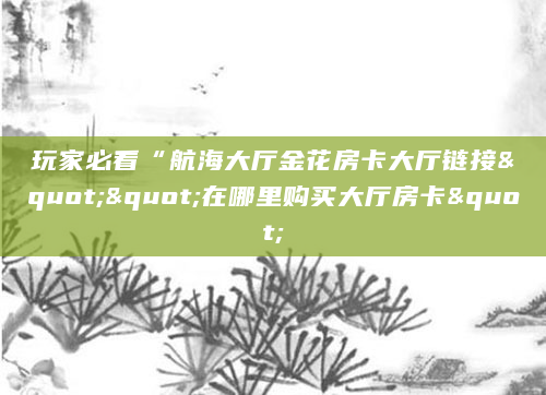 玩家必看“航海大厅金花房卡大厅链接""在哪里购买大厅房卡"