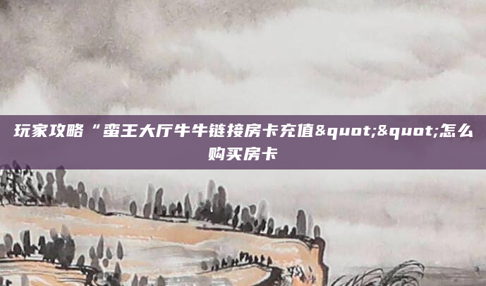 玩家攻略“蛮王大厅牛牛链接房卡充值""怎么购买房卡